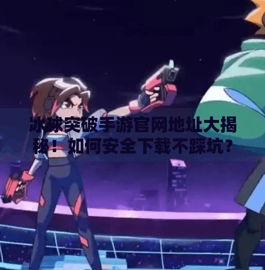 冰球突破手游官网地址大揭秘！如何安全下载不踩坑？冰球突破手游网址是多少