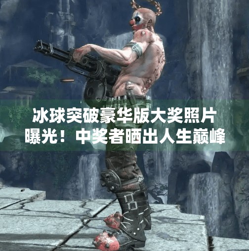 冰球突破豪华版大奖照片曝光！中奖者晒出人生巅峰瞬间，网友，这波是真·逆袭！冰球突破豪华版大奖照片